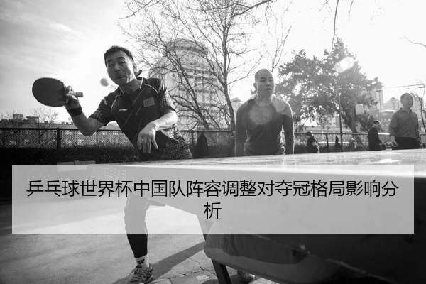 乒乓球世界杯中国队阵容调整对夺冠格局影响分析