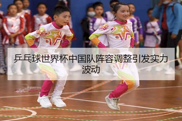乒乓球世界杯中国队阵容调整引发实力波动
